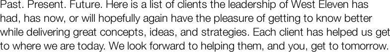 Past. Present. Future. Here is a list of clients the leadership of West Eleven has had, has now, or will hopefully again have the pleasure of getting to know better while delivering great concepts, ideas, and strategies. Each client has helped us get to where we are today. We look forward to helping them, and you, get to tomorrow.