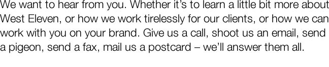 We want to hear from you. Whether it's to learn a little bit more about West Eleven, or how we work tirelessly for our clients, or how we can work with you on your brand. Give us a call, shoot us an email, send a pigeon, send a fax, mail us a postcard - w