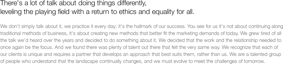 There's a lot of talk about doing things differently, leveling the playing field with a return to ethics and equality for all.   We don't simply talk about it, we practice it every day; it's the hallmark of our success. You see for us it's not about continuing along traditional methods of business, it's about creating new methods that better fit the marketing demands of today. We grew tired of all the talk we'd heard over the years and decided to do something about it. We decided that the work and the relationship needed to once again be the focus. And we found there was plenty of talent out there that felt the very same way. We recognize that each of our clients is unique and requires a partner that develops an approach that best suits them, rather than us. We are a talented group of people who understand that the landscape continually changes, and we must evolve to meet the challenges of tomorrow.