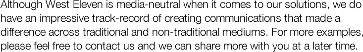 Although West Eleven is media-neutral when it comes to our solutions, we do have an impressive track-record of creating communications that made a difference across traditional and non-traditional mediums. For more examples, please feel free to contact us.