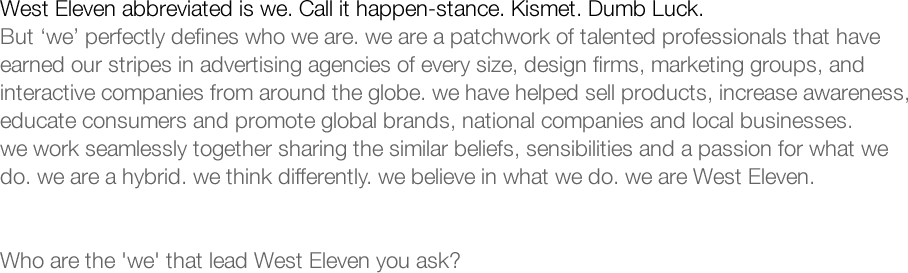 West Eleven abbreviated is we. Call it happen-stance. Kismet. Dumb Luck. But 'we' perfectly defines who we are. we are a patchwork of talented professionals that have earned our stripes in advertising agencies of every size, design firms, marketing groups, and interactive companies from around the globe. we have helped sell products, increase awareness, educate consumers and promote global brands, national companies and local businesses. we work seamlessly together sharing the similar beliefs, sensibilities and a passion for what we do. we are a hybrid. we think differently. we believe in what we do. we are West Eleven. Who are the 'we' that lead West Eleven you ask?